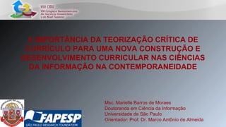 A IMPORTÂNCIA DA TEORIZAÇÃO CRÍTICA DE
CURRÍCULO PARA UMA NOVA CONSTRUÇÃO E
DESENVOLVIMENTO CURRICULAR NAS CIÊNCIAS
DA INFORMAÇÃO NA CONTEMPORANEIDADE
Msc. Marielle Barros de Moraes
Doutoranda em Ciência da Informação
Universidade de São Paulo
Orientador: Prof. Dr. Marco Antônio de Almeida
 