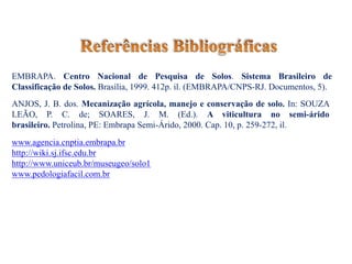 www.agencia.cnptia.embrapa.br
http://wiki.sj.ifsc.edu.br
http://www.uniceub.br/museugeo/solo1
www.pedologiafacil.com.br
EMBRAPA. Centro Nacional de Pesquisa de Solos. Sistema Brasileiro de
Classificação de Solos. Brasília, 1999. 412p. il. (EMBRAPA/CNPS-RJ. Documentos, 5).
ANJOS, J. B. dos. Mecanização agrícola, manejo e conservação de solo. In: SOUZA
LEÃO, P. C. de; SOARES, J. M. (Ed.). A viticultura no semi-árido
brasileiro. Petrolina, PE: Embrapa Semi-Árido, 2000. Cap. 10, p. 259-272, il.
 