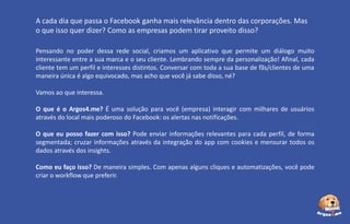 A cada dia que passa o Facebook ganha mais relevância dentro das corporações. Mas
o que isso quer dizer? Como as empresas podem tirar proveito disso?
Pensando no poder dessa rede social, criamos um aplicativo que permite um diálogo muito
interessante entre a sua marca e o seu cliente. Lembrando sempre da personalização! Afinal, cada
cliente tem um perfil e interesses distintos. Conversar com toda a sua base de fãs/clientes de uma
maneira única é algo equivocado, mas acho que você já sabe disso, né?
Vamos ao que interessa.
O que é o Argos4.me? É uma solução para você (empresa) interagir com milhares de usuários
através do local mais poderoso do Facebook: os alertas nas notificações.

O que eu posso fazer com isso? Pode enviar informações relevantes para cada perfil, de forma
segmentada; cruzar informações através da integração do app com cookies e mensurar todos os
dados através dos insights.
Como eu faço isso? De maneira simples. Com apenas alguns cliques e automatizações, você pode
criar o workflow que preferir.

 