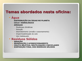 Temas abordados nesta oficina: Água DISTRIBUIÇÃO DA ÁGUAS NO PLANETA CICLO  HIDROLÓGICO AMEAÇAS Mudanças climáticas Poluição Desmatamento (erosão e assoreamento) Impermeabilização do solo Uso inadequado  Resíduos Sólidos GERAÇÃO SEGREGAÇÃO E ACONDICIONAMENTO COLETA SELETIVA, REUTILIZAÇÃO E RECICLAGEM DISPOSIÇÃO FINAL DOS RESÍDUOS SÓLIDOS 