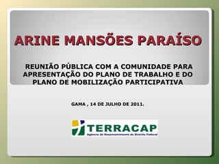 ARINE MANSÕES PARAÍSO    REUNIÃO PÚBLICA COM A COMUNIDADE PARA APRESENTAÇÃO DO PLANO DE TRABALHO E DO PLANO DE MOBILIZAÇÃO PARTICIPATIVA GAMA , 14 DE JULHO DE 2011. 