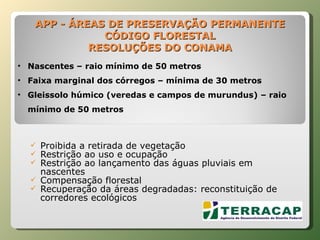 APP - ÁREAS DE PRESERVAÇÃO PERMANENTE CÓDIGO FLORESTAL RESOLUÇÕES DO CONAMA Proibida a retirada de vegetação  Restrição ao uso e ocupação Restrição ao lançamento das águas pluviais em nascentes Compensação florestal Recuperação da áreas degradadas: reconstituição de corredores ecológicos Nascentes – raio mínimo de 50 metros Faixa marginal dos córregos – mínima de 30 metros Gleissolo húmico (veredas e campos de murundus) – raio mínimo de 50 metros 