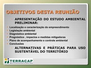 OBJETIVOS DESTA REUNIÃO APRESENTAÇÃO DO ESTUDO AMBIENTAL PRELIMINAR: Localização e caracterização do empreendimento Legislação ambiental Diagnóstico ambiental Prognóstico , impactos e medidas mitigadoras Plano de acompanhamento e controle ambiental Conclusões ALTERNATIVAS E PRÁTICAS PARA USO SUSTENTÁVEL DO TERRITÓRIO 