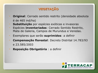 VEGETAÇÃO Original : Cerrado sentido restrito (densidade absoluta é de 465 ind/ha) Substituição  por espécies exóticas e invasoras Espécies  inventariadas : Cerrado Sentido Restrito, Mata de Galeria, Campos de Murundus e Veredas. Exemplares que serão  suprimidos : a definir Compensação florestal : Decreto Distrital 14.783/93 e 23.585/2003  Reposição Obrigatória  : a definir 