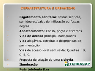 INFRAESTRUTURA   E   URBANISMO Esgotamento sanitário : fossas sépticas, sumidouros/valas de infiltração ou fossas negras Abastecimento : Caesb, poços e cisternas Vias de acesso  principal inadequadas Vias  alagáveis, estreitas e desprovidas de pavimentação Vias  de acesso local sem saída: Quadras  B, C, E, G Proposta de criação de uma  ciclovia Iluminação  Rede  telefonia fixa 