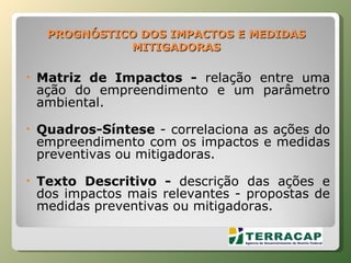 PROGNÓSTICO DOS IMPACTOS E MEDIDAS MITIGADORAS Matriz de Impactos -  relação entre uma ação do empreendimento e um parâmetro ambiental. Quadros-Síntese  - correlaciona as ações do empreendimento com os impactos e medidas preventivas ou mitigadoras. Texto Descritivo -  descrição das ações e dos impactos mais relevantes - propostas de medidas preventivas ou mitigadoras.   