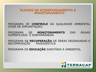 PLANOS   DE   ACOMPANHAMENTO   E   MONITORAMENTO PROGRAMA DE  CONTROLE  DA QUALIDADE AMBIENTAL (FASE DE IMPLANTAÇÃO) PROGRAMA DE  MONITORAMENTO  DAS ÁGUAS SUPERFICIAIS  E SUBTERRÂNEAS PROGRAMA DE  RECUPERAÇÃO  DE ÁREAS DEGRADADAS E RECOMPOSIÇÃO  PAISAGÍSTICA PROGRAMA DE  EDUCAÇÃO  SANITÁRIA E AMBIENTAL 