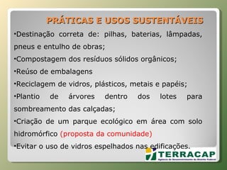 Destinação correta de: pilhas, baterias, lâmpadas, pneus e entulho de obras; Compostagem dos resíduos sólidos orgânicos; Reúso de embalagens Reciclagem de vidros, plásticos, metais e papéis; Plantio de árvores dentro dos lotes para sombreamento das calçadas; Criação de um parque ecológico em área com solo hidromórfico  (proposta da comunidade) Evitar o uso de vidros espelhados nas edificações. PRÁTICAS E USOS SUSTENTÁVEIS 