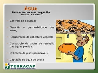ÁGUA Como preservar esse recurso tão escasso e valioso ? Controle da poluição; Garantir a permeabilidade dos solos; Recuperação da cobertura vegetal; Construção de bacias de retenção das águas pluviais; Utilização de pisos permeáveis; Captação de água de chuva 