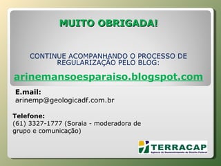 MUITO OBRIGADA! CONTINUE ACOMPANHANDO O PROCESSO DE REGULARIZAÇÃO PELO BLOG: arinemansoesparaiso.blogspot.com       Telefone:  (61) 3327-1777 (Soraia - moderadora de grupo e comunicação) E.mail:  [email_address] 