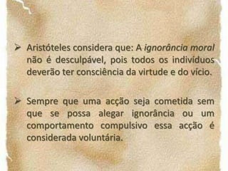 O meio é uma regra ou um princípio de escolha entre dois extremos, que se situam entre a emoção e a acção. Sempre que um indivíduo não tem o poder de decidir por si, quer seja por se encontrar ameaçado ou impossibilitado de concretizar a sua verdadeira intenção, as acções decorrentes dessa circunstância não podem ser avaliadascom os mesmos critérios que utilizaríamos para uma acção voluntária, isto é, intencional e deliberada.Aristóteles considera que: A ignorância moral não é desculpável, pois todos os indivíduos deverão ter consciência da virtude e do vício.