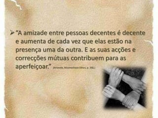 Sempre que uma acção seja cometida sem que se possa alegar ignorância ou um comportamento compulsivo essa acção é considerada voluntária.“A amizade entre pessoas decentes é decente e aumenta de cada vez que elas estão na presença uma da outra. E as suas acções e correcções mútuas contribuem para as aperfeiçoar.” (Aristotle, Nicomachean Ethics, p. 266.)“Qual a finalidade da vida humana?” Aristóteles parece sugerir que o prazer obtido como resultado de boas acções é um bom indicador da felicidade. 