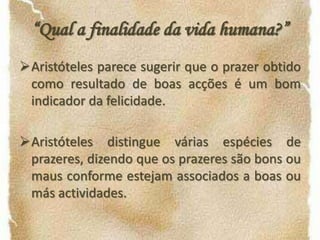 Aristóteles distingue várias espécies de prazeres, dizendo que os prazeres são bons ou maus conforme estejam associados a boas ou más actividades.As virtudes práticas são apenas felicidade secundária; a suprema é o exercício da razão, porque a razão é o que caracteriza, por excelência, o ser humano.Bibliografia  ARISTOTLE. NicomacheanEthics. Introdução e comentários de TrenceIrwin. Indianapolis, Cambridge.MACINTYRE, Alasdair. A Short History of Ethics. Simon & Schuster, a Touchstone Book, New York, 1996.PEREIRA, Maria Helena da Rocha. Estudos de História da Cultura Clássica. Volume 1, Cultura Grega. 6.ª Edição da Fundação Calouste Gulbenkian, 1987, Lisboa.RUSSELL, Bertrand. História da Filosofia Ocidental. Volume 1, Círculo de Leitores, 1977. WebgrafiaRamiro Marques, em: http://www.eses.pt/usr/ramiro/docs/etica_pedagogia/ética%20 deAristóteles.pdf
