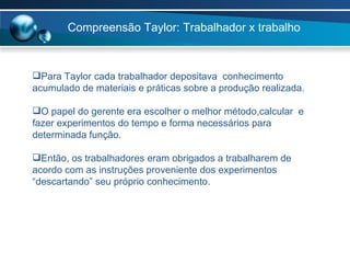 Compreensão Taylor: Trabalhador x trabalho Para Taylor cada trabalhador depositava  conhecimento acumulado de materiais e práticas sobre a produção realizada. O papel do gerente era escolher o melhor método,calcular  e fazer experimentos do tempo e forma necessários para determinada função. Então, os trabalhadores eram obrigados a trabalharem de acordo com as instruções proveniente dos experimentos “descartando” seu próprio conhecimento. 