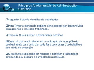 Princípios fundamentais de Administração Científica Segundo: Seleção científica do trabalhador Para Taylor a ciência do trabalho deve sempre ser desenvolvida pela gerência e não pelo trabalhador. Terceiro: Sua instrução e treinamento científico. Esse princípio está relacionado a utilização do monopólio do conhecimento para controlar cada fase do processo do trabalho e seu modo de execução. O propósito subjacente diz respeito a baratear o trabalhador, diminuindo seu preparo e aumentando a produção. 