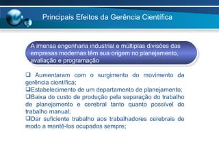 Principais Efeitos da Gerência Científica  A imensa engenharia industrial e múltiplas divisões das  empresas modernas têm sua origem no planejamento,  avaliação e programação  Aumentaram com o surgimento do movimento da gerência científica; Estabelecimento de um departamento de planejamento; Baixa do custo de produção pela separação do trabalho de planejamento e cerebral tanto quanto possível do trabalho manual; Dar suficiente trabalho aos trabalhadores cerebrais de modo a mantê-los ocupados sempre; 