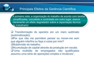 À primeira vista, a organização do trabalho de acordo com tarefas simplificadas, concebido e controlado em outro lugar, exerce  claramente um efeito degradador sobre a capacitação técnica  do trabalhador Transformação do operário em um mero autômato (automatização); Por que não me permitem pensar ou mover-me sem que alguém interfira ou faça a coisa por mim? Subdivisão do trabalho; Acumulação de capital através da produção em escala; “ Uma multidão de empregados não qualificados assumiu uma série de operações simples e imutáveis”.  Principais Efeitos da Gerência Científica  