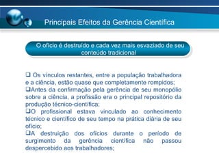 O ofício é destruído e cada vez mais esvaziado de seu conteúdo tradicional Os vínculos restantes, entre a população trabalhadora e a ciência, estão quase que completamente rompidos; Antes da confirmação pela gerência de seu monopólio sobre a ciência, a profissão era o principal repositório da produção técnico-científica; O profissional estava vinculado ao conhecimento técnico e científico de seu tempo na prática diária de seu ofício; A destruição dos ofícios durante o período de surgimento da gerência científica não passou despercebido aos trabalhadores;  Principais Efeitos da Gerência Científica  