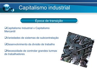 Capitalismo industrial Época de transição Capitalismo Industrial x Capitalismo Mercantil Variedades de sistemas de subcontratação Desenvolvimento da divisão de trabalho Necessidade de controlar grandes turmas de trabalhadores 