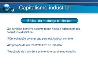 Capitalismo industrial Efeitos da mudança capitalista A gerência primitiva assume forma rígida e adota métodos coercitivos (disciplina).  Centralização do emprego para estabelecer controle Imposição de um “contrato livre de trabalho” Ausência de tradição, sentimento e orgulho no trabalho 