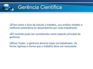 Gerência Científica Tem como o foco de estudo o trabalho, sua análise simples e melhoria sistemática do desempenho por cada trabalhador. O controle pode ser considerado como aspecto principal da gerência. Para Taylor, a gerência deveria impor ao trabalhador, de forma rigorosa a forma que o trabalho deve ser executado. 