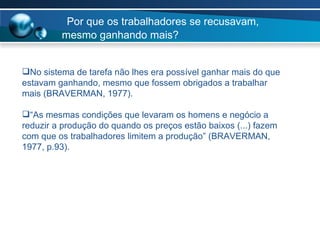 Por que os trabalhadores se recusavam, mesmo ganhando mais? No sistema de tarefa não lhes era possível ganhar mais do que estavam ganhando, mesmo que fossem obrigados a trabalhar mais (BRAVERMAN, 1977). “ As mesmas condições que levaram os homens e negócio a reduzir a produção do quando os preços estão baixos (...) fazem com que os trabalhadores limitem a produção” (BRAVERMAN, 1977, p.93). 