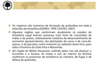 Os registros são inúmeros de formação de quilombos em toda a
extensão da Amazônia (GOMES, 1999; CASTRO, 2007).
Algumas regiões que conformam atualmente os estados da
Amazônia Legal tiveram presença mais forte de mocambos de
índios e de pretos, relativamente coetânea do desenvolvimento da
economia agroextrativista, das plantações de cacau e de cana-de-
açúcar, e da pecuária, como mostram os capítulos deste livro, para
toda a Província do Grão-Pará e Maranhão.
NA região do Médio Amazonas, subindo pelos rios até alcançar o
Suriname e a Guiana. As matas e rios do interior da floresta
acolheram os processos de resistência ao cativeiro, de fugas e de
defesa do quilombo.
 