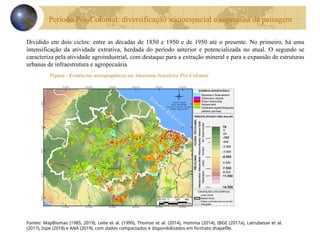 Figura - Evidências antropogênicas na Amazônia brasileira Pós-Colonial
Fontes: MapBiomas (1985, 2019), Leite et al. (1999), Thomas et al. (2014), Homma (2014), IBGE (2017a), Latrubesse et al.
(2017), Inpe (2018) e ANA (2019), com dados compactados e disponibilizados em formato shapefile.
Dividido em dois ciclos: entre as décadas de 1850 e 1950 e de 1950 até o presente. No primeiro, há uma
intensificação da atividade extrativa, herdada do período anterior e potencializada no atual. O segundo se
caracteriza pela atividade agroindustrial, com destaque para a extração mineral e para a expansão de estruturas
urbanas de infraestrutura e agropecuária.
Período Pós-Colonial: diversificação socioespacial e supressão da paisagem
 
