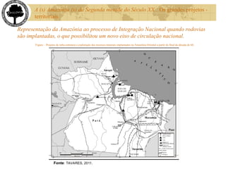 Representação da Amazônia ao processo de Integração Nacional quando rodovias
são implantadas, o que possibilitou um novo eixo de circulação nacional.
Figura - Projetos de infra-estrutura e exploração dos recursos minerais implantados na Amazônia Oriental a partir do final da década de 60.
Fonte: TAVARES, 2011.
A (s) Amazônia (s) da Segunda metade do Século XX : Os grandes projetos -
territoriais.
 