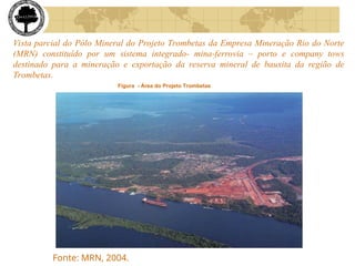 Vista parcial do Pólo Mineral do Projeto Trombetas da Empresa Mineração Rio do Norte
(MRN) constituído por um sistema integrado- mina-ferrovia – porto e company tows
destinado para a mineração e exportação da reserva mineral de bauxita da região de
Trombetas.
Figura - Área do Projeto Trombetas
Fonte: MRN, 2004.
 