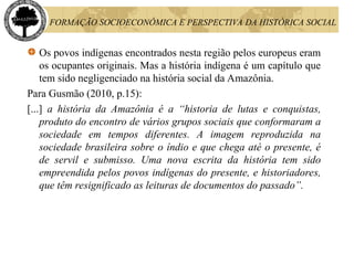 FORMAÇÃO SOCIOECONÔMICA E PERSPECTIVA DA HISTÓRICA SOCIAL
Os povos indígenas encontrados nesta região pelos europeus eram
os ocupantes originais. Mas a história indígena é um capítulo que
tem sido negligenciado na história social da Amazônia.
Para Gusmão (2010, p.15):
[...] a história da Amazônia é a “historia de lutas e conquistas,
produto do encontro de vários grupos sociais que conformaram a
sociedade em tempos diferentes. A imagem reproduzida na
sociedade brasileira sobre o índio e que chega até o presente, é
de servil e submisso. Uma nova escrita da história tem sido
empreendida pelos povos indígenas do presente, e historiadores,
que têm resignificado as leituras de documentos do passado”.
 