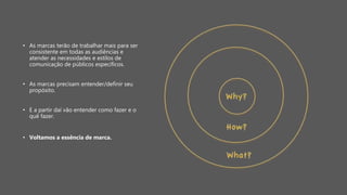 • As marcas terão de trabalhar mais para ser
consistente em todas as audiências e
atender as necessidades e estilos de
comunicação de públicos específicos.
• As marcas precisam entender/definir seu
propósito.
• E a partir daí vão entender como fazer e o
quê fazer.
• Voltamos a essência de marca.
 