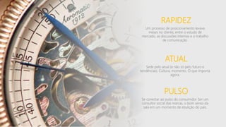 RAPIDEZ
Um processo de posicionamento levava
meses no cliente, entre o estudo de
mercado, as discussões internas e o trabalho
de comunicação.
ATUAL
Sede pelo atual (e não só pelo futuro e
tendências). Cultura, momento. O que importa
agora.
PULSO
Se conectar ao pulso do consumidor. Ser um
consultor social das marcas, o bom senso da
sala em um momento de ebulição do país.
 