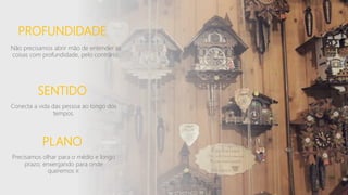 PROFUNDIDADE
Não precisamos abrir mão de entender as
coisas com profundidade, pelo contrário.
SENTIDO
Conecta a vida das pessoa ao longo dos
tempos.
PLANO
Precisamos olhar para o médio e longo
prazo, enxergando para onde
queremos ir.
 