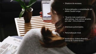 • Ditadura da escassez.
• Potencialização e consolidação do
efeito Cauda Longa.
• “Quanto mais exploramos
alternativas, mais somos atraídos
por elas”. Chris Anderson
• Interesses pulverizados.
• Personalização total.
• Multivíduos (Valeria Brandini,
Clínica do Subterrâneo)
 