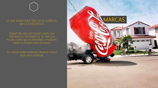 MARCASO QUE MUDA NÃO SÃO SÓ AS MARCAS,
MAS OS NEGÓCIOS.
Digital não veio pra mudar o jeito que
distribuímos mensagens e só. Veio pra
mudar o jeito que as empresas concebem,
fazem e vendem seus produtos.
As marcas estão podendo oferecer mais e
estar mais próximas.
 