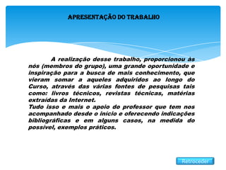 Apresentação do Trabalho
A realização desse trabalho, proporcionou às
nós (membros do grupo), uma grande oportunidade e
inspiração para a busca de mais conhecimento, que
vieram somar a aqueles adquiridos ao longo do
Curso, através das várias fontes de pesquisas tais
como: livros técnicos, revistas técnicas, matérias
extraídas da Internet.
Tudo isso e mais o apoio do professor que tem nos
acompanhado desde o início e oferecendo indicações
bibliográficas e em alguns casos, na medida do
possível, exemplos práticos.
Retroceder
 