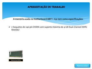 Apresentação do Trabalho
A memória usada na motherboard ABIT I- G31 tem como especificações:
 2 Soquetes de 240-pin DIMM com suporte máximo de 4 GB Dual channel DDR2
800/667
Memoria DDR3
Retroceder
 