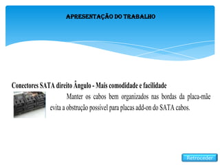 Apresentação do Trabalho
Retroceder
Conectores SATA direito Ângulo - Mais comodidade e facilidade
Manter os cabos bem organizados nas bordas da placa-mãe
evita a obstrução possível para placas add-on do SATA cabos.
 