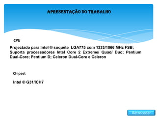 Retroceder
Apresentação do Trabalho
CPU
Projectado para Intel ® soquete LGA775 com 1333/1066 MHz FSB;
Suporta processadores Intel Core 2 Extreme/ Quad/ Duo; Pentium
Dual-Core; Pentium D; Celeron Dual-Core e Celeron
Intel ® G31/ICH7
Chipset
 