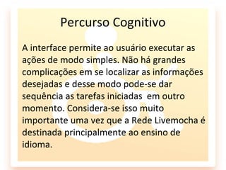 Percurso Cognitivo
A interface permite ao usuário executar as
ações de modo simples. Não há grandes
complicações em se localizar as informações
desejadas e desse modo pode-se dar
sequência as tarefas iniciadas em outro
momento. Considera-se isso muito
importante uma vez que a Rede Livemocha é
destinada principalmente ao ensino de
idioma.
 