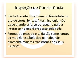 Inspeção de Consistência
• Em todo o site observa-se uniformidade no
  uso de cores, fontes. A terminologia não
  exige grande esforço do usuário para a
  interação no que é proposto pela rede.
• Formas de entrada e saída são semelhantes
  ao modelo estabelecido na rede, não
  apresenta maiores transtornos aos seus
  usuários.
 