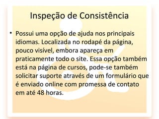 Inspeção de Consistência
• Possui uma opção de ajuda nos principais
  idiomas. Localizada no rodapé da página,
  pouco visível, embora apareça em
  praticamente todo o site. Essa opção também
  está na página de cursos, pode-se também
  solicitar suporte através de um formulário que
  é enviado online com promessa de contato
  em até 48 horas.
 