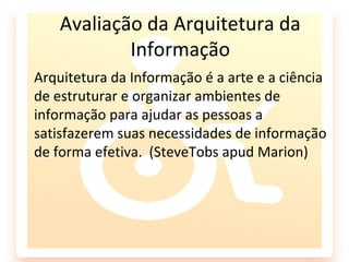 Avaliação da Arquitetura da
            Informação
Arquitetura da Informação é a arte e a ciência
de estruturar e organizar ambientes de
informação para ajudar as pessoas a
satisfazerem suas necessidades de informação
de forma efetiva. (SteveTobs apud Marion)
 