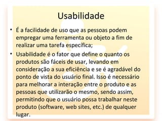 Usabilidade
• É a facilidade de uso que as pessoas podem
  empregar uma ferramenta ou objeto a fim de
  realizar uma tarefa específica;
• Usabilidade é o fator que define o quanto os
  produtos são fáceis de usar, levando em
  consideração a sua eficiência e se é agradável do
  ponto de vista do usuário final. Isso é necessário
  para melhorar a interação entre o produto e as
  pessoas que utilizarão o mesmo, sendo assim,
  permitindo que o usuário possa trabalhar neste
  produto (software, web sites, etc.) de qualquer
  lugar.
 