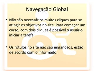 Navegação Global
• Não são necessários muitos cliques para se
  atingir os objetivos no site. Para começar um
  curso, com dois cliques é possível o usuário
  iniciar a tarefa.

• Os rótulos no site não são enganosos, estão
  de acordo com o informado.
 