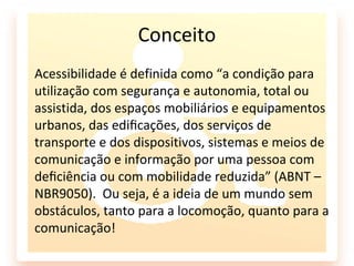 Conceito
Acessibilidade é definida como “a condição para
utilização com segurança e autonomia, total ou
assistida, dos espaços mobiliários e equipamentos
urbanos, das ediﬁcações, dos serviços de
transporte e dos dispositivos, sistemas e meios de
comunicação e informação por uma pessoa com
deﬁciência ou com mobilidade reduzida” (ABNT –
NBR9050). Ou seja, é a ideia de um mundo sem
obstáculos, tanto para a locomoção, quanto para a
comunicação!
 