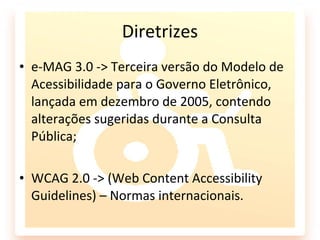 Diretrizes
• e-MAG 3.0 -> Terceira versão do Modelo de
  Acessibilidade para o Governo Eletrônico,
  lançada em dezembro de 2005, contendo
  alterações sugeridas durante a Consulta
  Pública;

• WCAG 2.0 -> (Web Content Accessibility
  Guidelines) – Normas internacionais.
 
