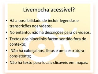 Livemocha acessível?
• Há a possibilidade de incluir legendas e
  transcrições nos vídeos;
• No entanto, não há descrições para os vídeos;
• Textos dos hiperlinks fazem sentido fora do
  contexto;
• Não há cabeçalhos, listas e uma estrutura
  consistente;
• Não há texto para locais clicáveis em mapas.
 