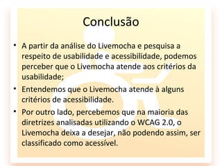 Conclusão
• A partir da análise do Livemocha e pesquisa a
  respeito de usabilidade e acessibilidade, podemos
  perceber que o Livemocha atende aos critérios da
  usabilidade;
• Entendemos que o Livemocha atende à alguns
  critérios de acessibilidade.
• Por outro lado, percebemos que na maioria das
  diretrizes analisadas utilizando o WCAG 2.0, o
  Livemocha deixa a desejar, não podendo assim, ser
  classificado como acessível.
 